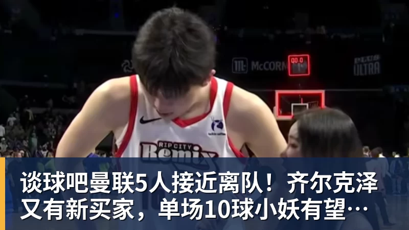谈球吧曼联5人接近离队!齐尔克泽又有新买家,单场10球小妖有望踢欧冠