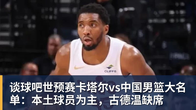 谈球吧世预赛卡塔尔vs中国男篮大名单:本土球员为主,古德温缺席