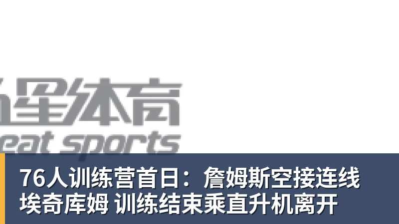 76人训练营首日：詹姆斯空接连线埃奇库姆 训练结束乘直升机离开